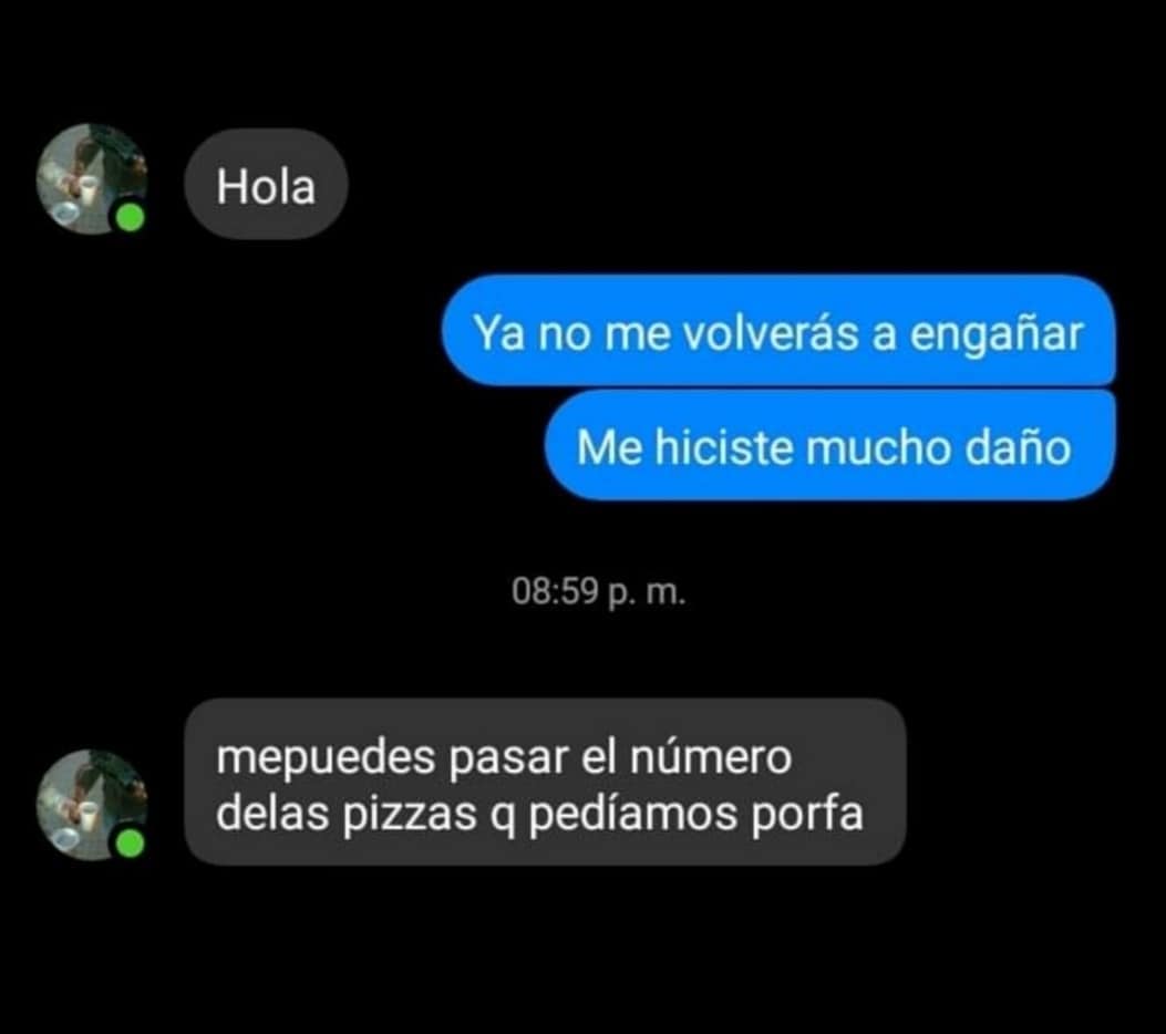 Hola. Ya no me volverás a engañar. Me hiciste mucho daño. Mepuedes pasar el número delas pizzas q pedíamos porfa.