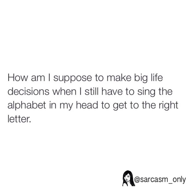 How am I suppose to make big life decisions when I still have to sing the alphabet in my head to get to the right letter.