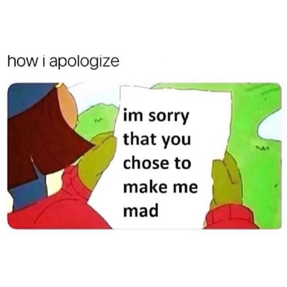 How I apologize. Im sorry that you chose to make me mad.