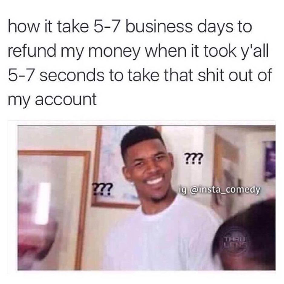 How it take 5-7 business days to refund my money. When it took y'all 5-7 seconds to take that shit out of my account.