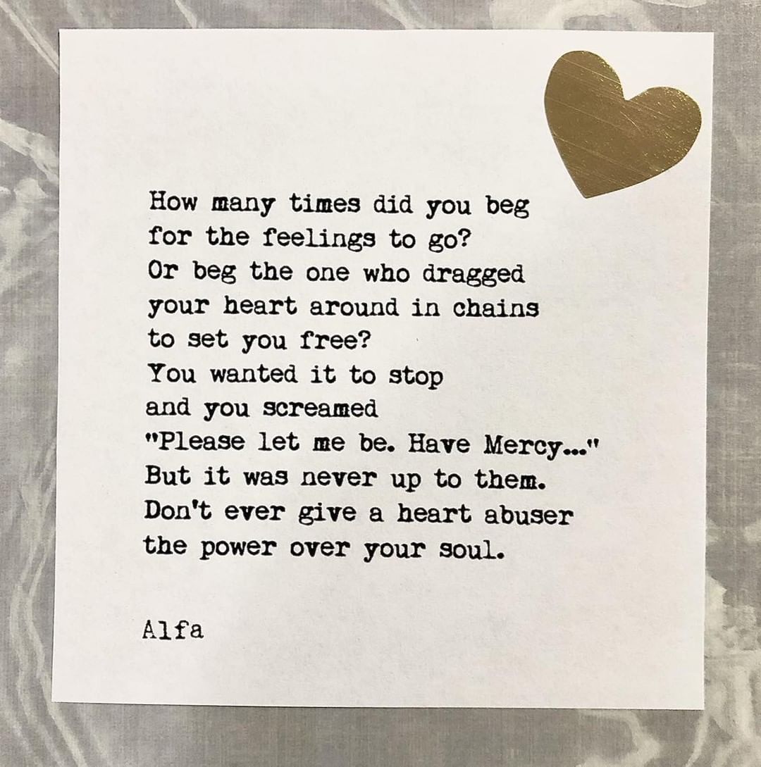 How many times did you beg for the feelings to go? Or beg the one who dragged your heart around in chains to set you free? You wanted it to stop and you screamed "Please let me be. Have Mercy..." But it was never up to them. Don't ever give a heart abuser the power over your soul.