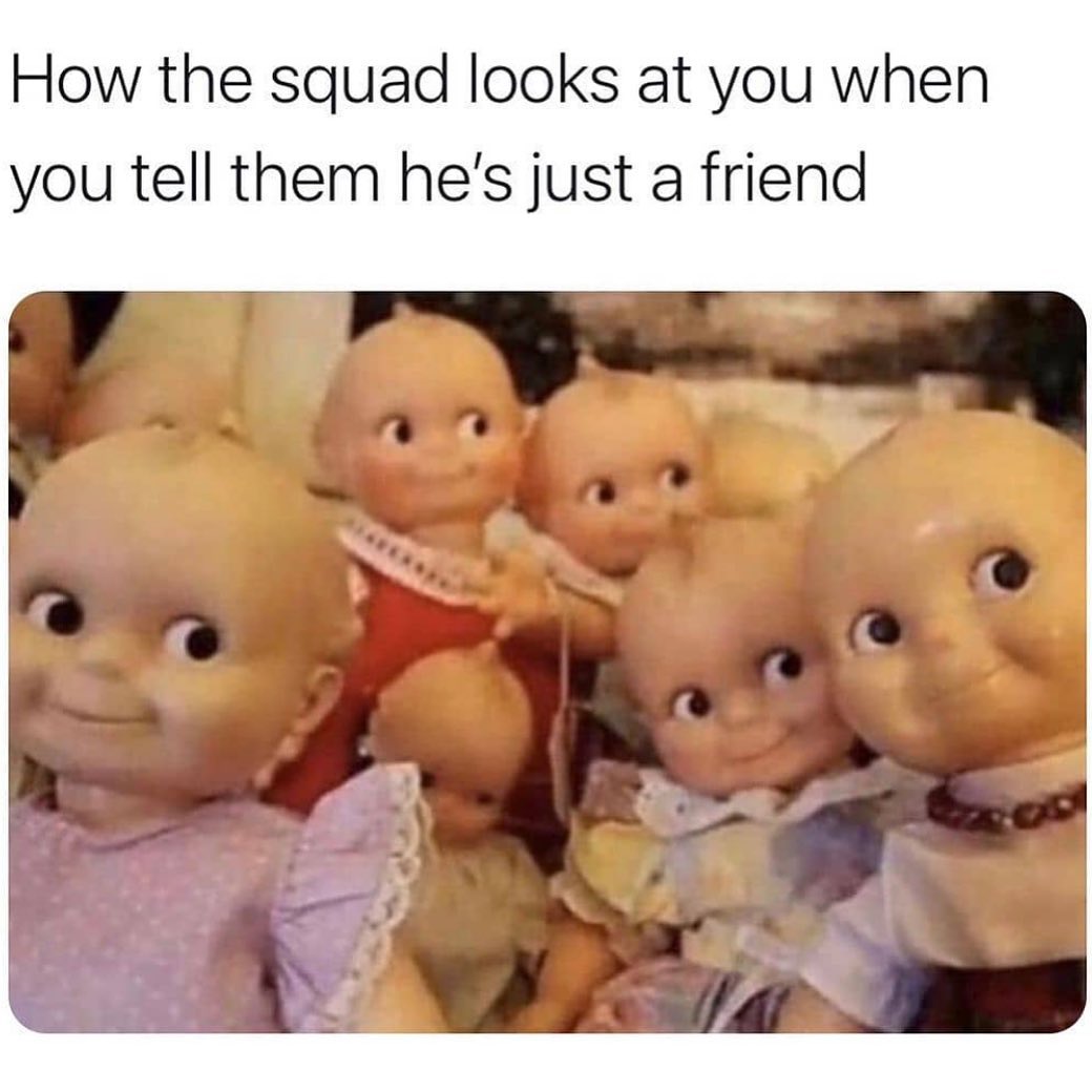 How the squad looks at you when you tell them he's just a friend.