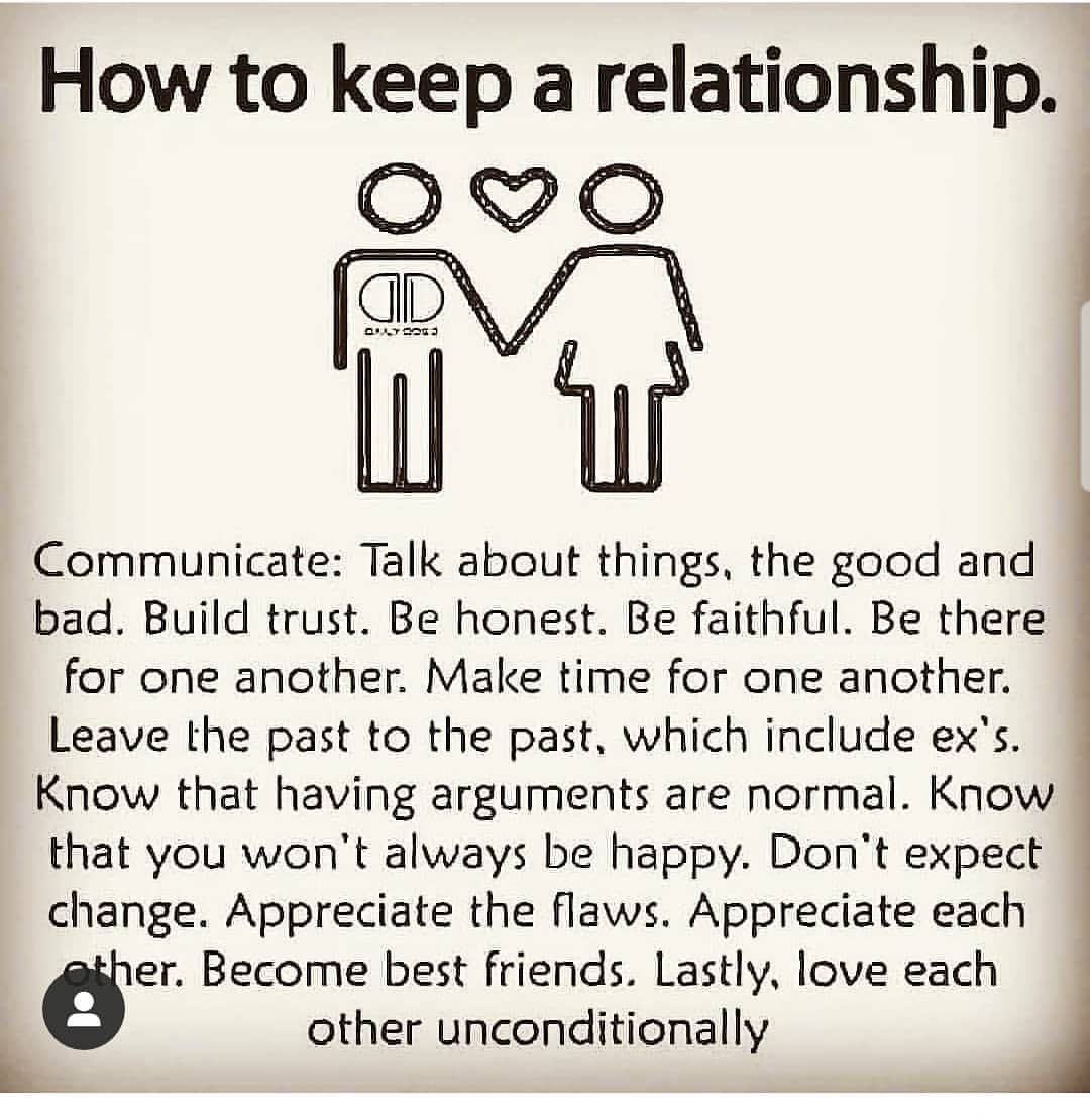 How to keep a relationship. Communicate: Talk about things. The good and bad. Build trust. Be honest. Be faithful. Be there for one another. Make time for one another. Leave the past to the past, which include ex's. Know that having arguments are normal. Know that you won't always be happy. Don't expect change. Appreciate the flaws. Appreciate each other. Become best friends. Lastly, love each other unconditionally.