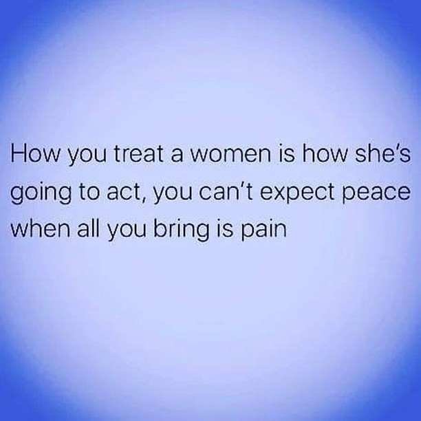 How you treat a women is how she's going to act, you can't expect peace when all you bring is pain.