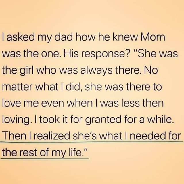I asked my dad how he knew mom was the one. His response? "She was the girl who was always there. No matter what I did, she was there to love me even when I was less then loving. I took it for granted for a while. Then I realized she's what I needed for the rest of my life."