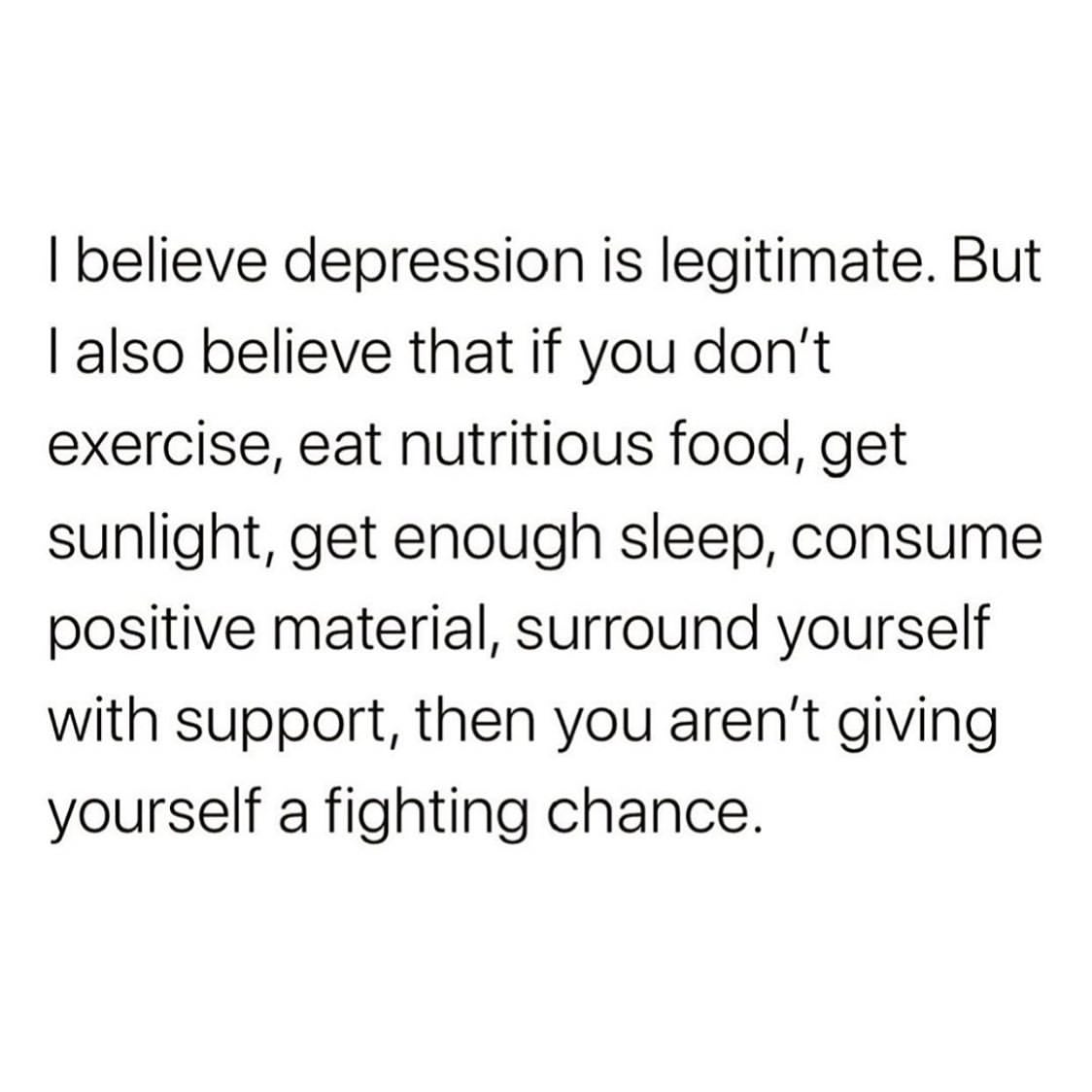 I believe depression is legitimate. But I also believe that if you don't exercise, eat nutritious food, get sunlight, get enough sleep, consume positive material, surround yourself with support, then you aren't giving yourself a fighting chance.