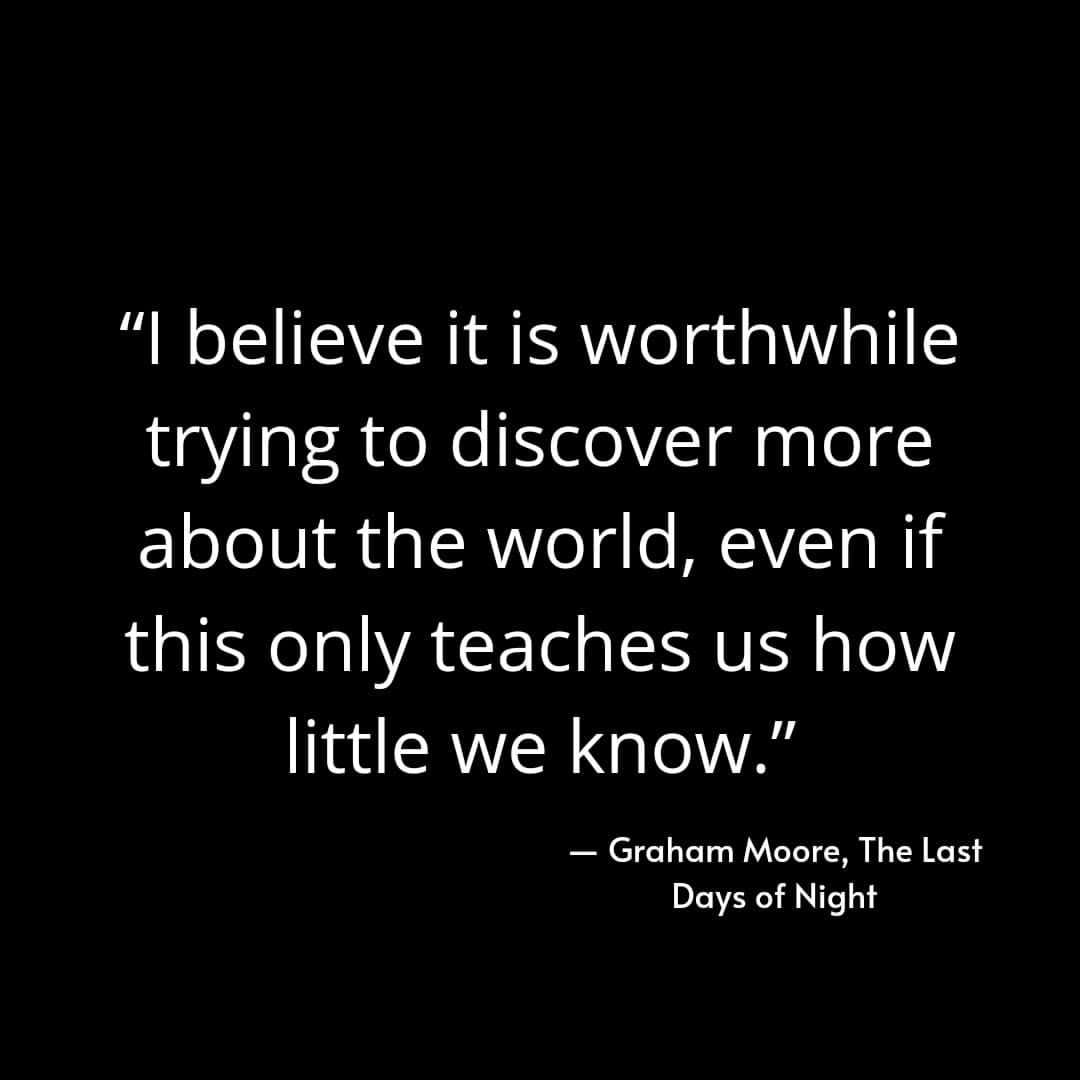 "I believe it is worthwhile trying to discover more about the world, even if this only teaches us how little we know." Graham Moore, The Last Days of Night.