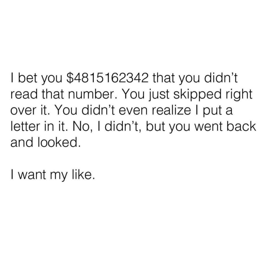 I bet you $4815162342 that you didn't read that number. You just skipped right over it. You didn't even realize I put a letter in it. No, I didn't, but you went back and looked. I want my like.