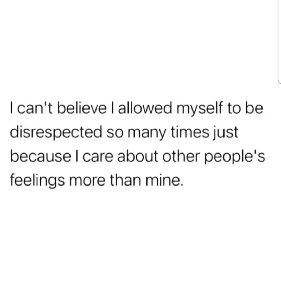 I can't believe I allowed myself to be disrespected so many times just because I care about other people's feelings more than mine.