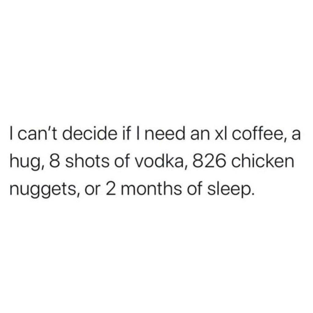 I can't decide if I need an xl coffee, a hug, 8 shots of vodka, 826 chicken nuggets, or 2 months of sleep.