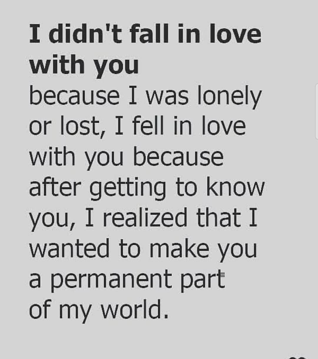 I didn't fall in love with you because I was lonely or lost, I fell in love with you because after getting to know you, I realized that I wanted to make you a permanent part of my world.
