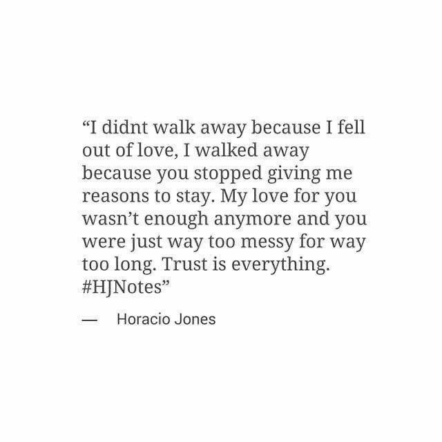 I didn't walk away because I fell out of love, I walked away because you stopped giving me reasons to stay. My love for you wasn't enough anymore and you were just way too messy for way too long. Trust is everything.