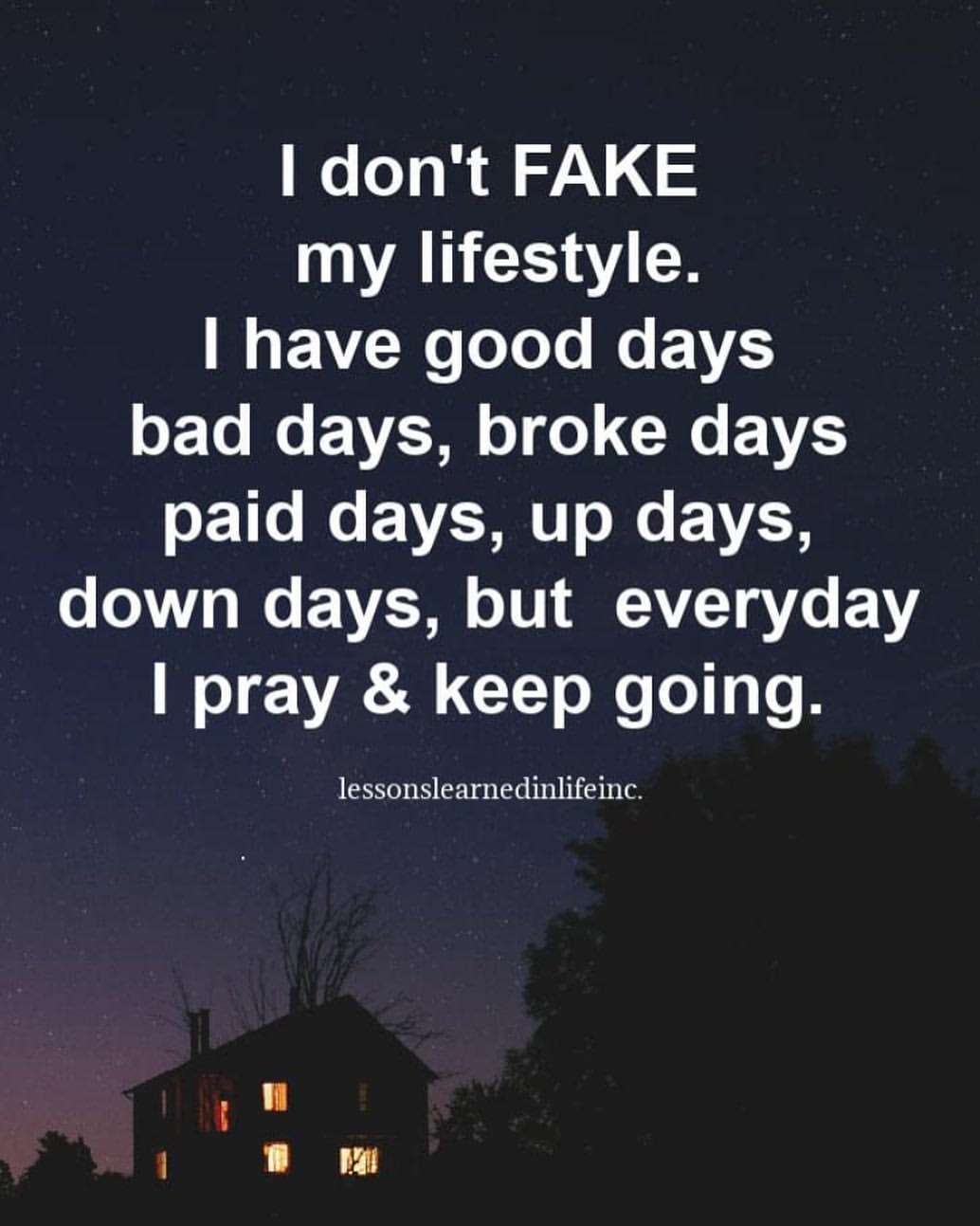 I don't fake my lifestyle. I have good days bad days, broke days paid days, up days, down days, but everyday I pray & keep going.
