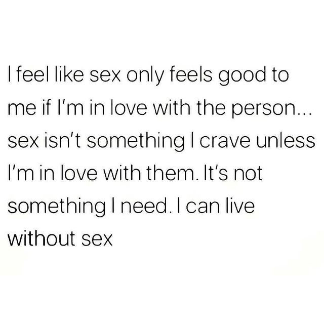 I feel like sex only feels good to me if I'm in love with the person. sex isn't something I crave unless I'm in love with them It's not something I need. I can live without sex.