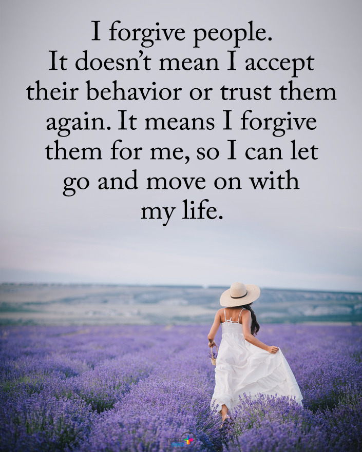 I forgive people. It doesn't mean I accept their behavior or trust them again. It means I forgive them for me, so I can let go and move on with my life.