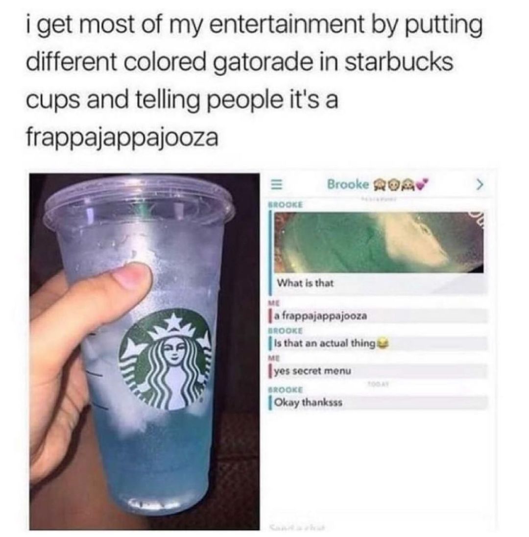 I get most of my entertainment by putting different colored gatorade in starbucks cups and telling people it's a frappajappajooza.