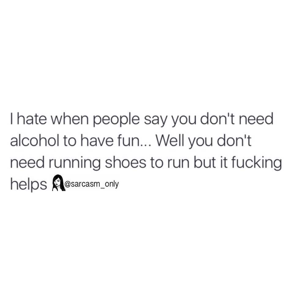 I hate when people say you don't need alcohol to have fun... Well you don't need running shoes to run but it fucking helps.