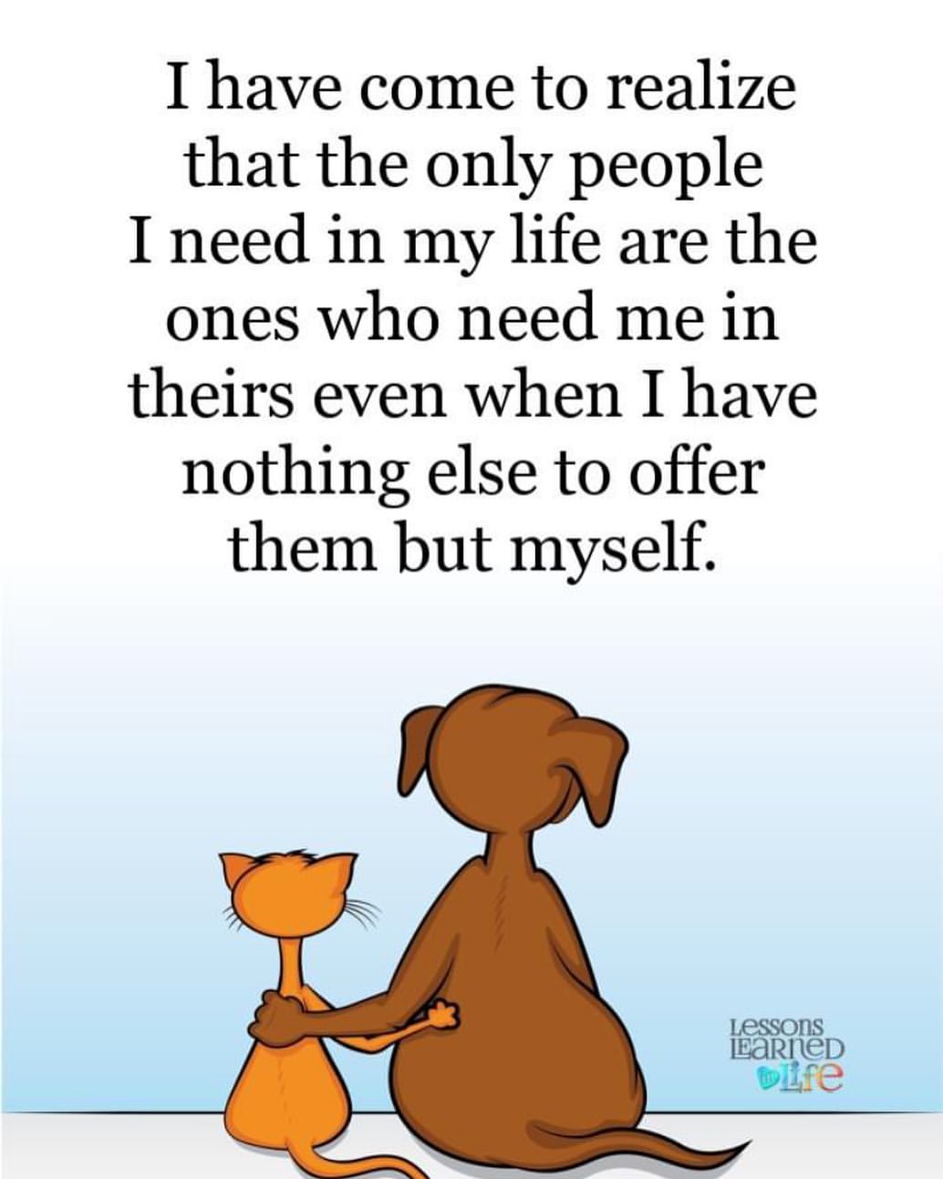 I have come to realize that the only people I need in my life are the ones who need me in theirs even when I have nothing else to offer them but myself.