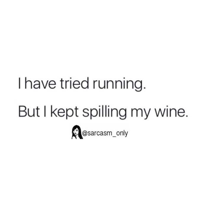 I have tried running. But I kept spilling my wine.