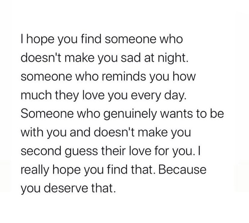 I hope you find someone who doesn't make you sad at night. Someone who reminds you how much they love you every day. Someone who genuinely wants to be with you and doesn't make you second guess their love for you. I really hope you find that. Because you deserve that.