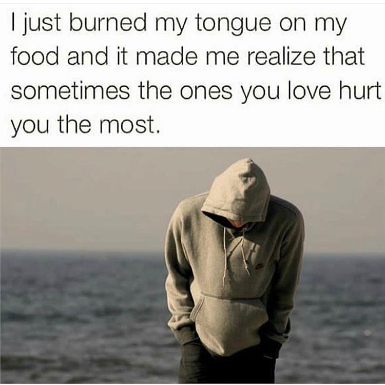 I just burned my tongue on my food and it made me realize that sometimes the ones you love hurt you the most.