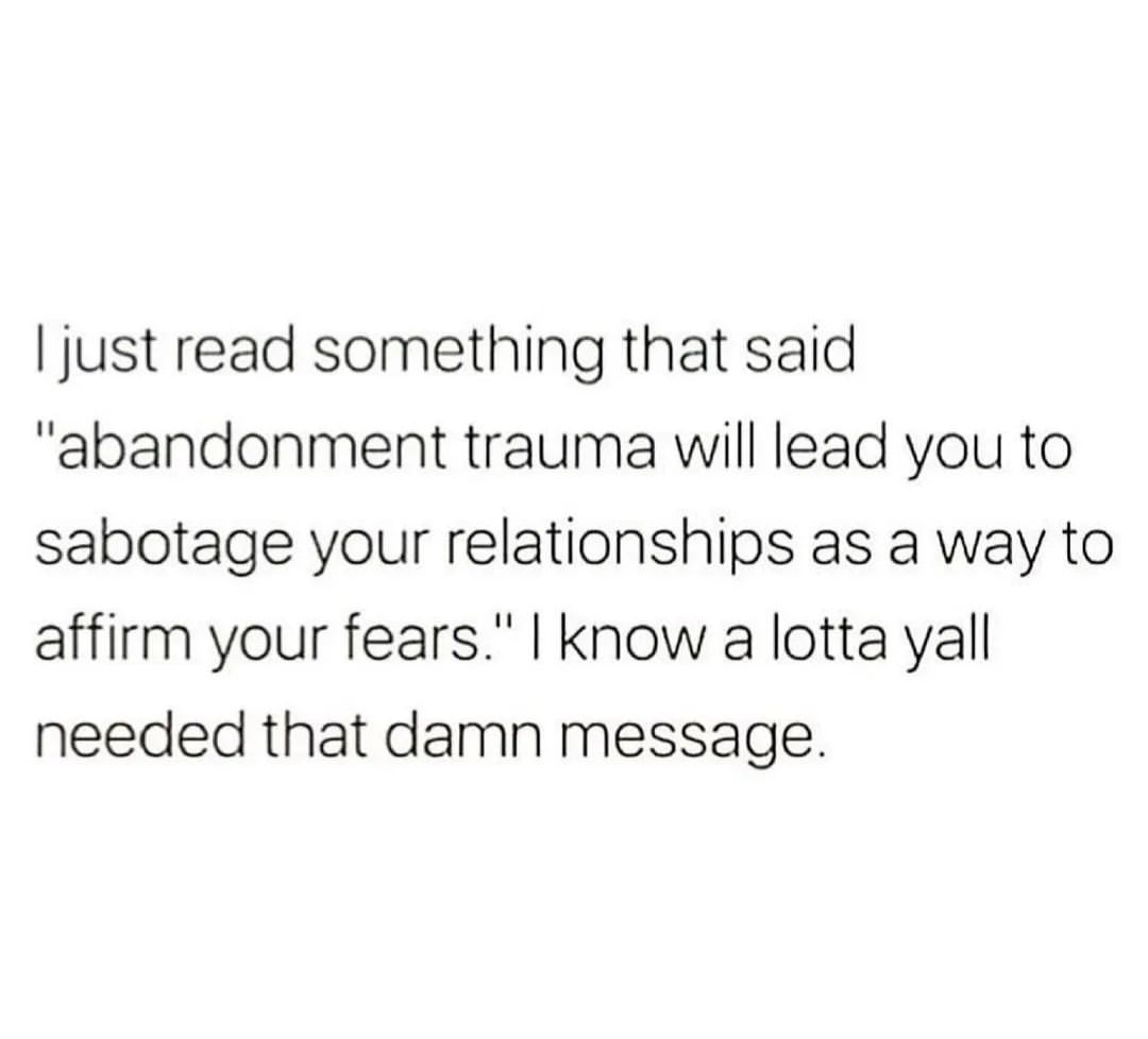 I just read something that said "abandonment trauma will lead you to sabotage your relationships as a way to affirm your fears." I know a lotta yall needed that damn message.