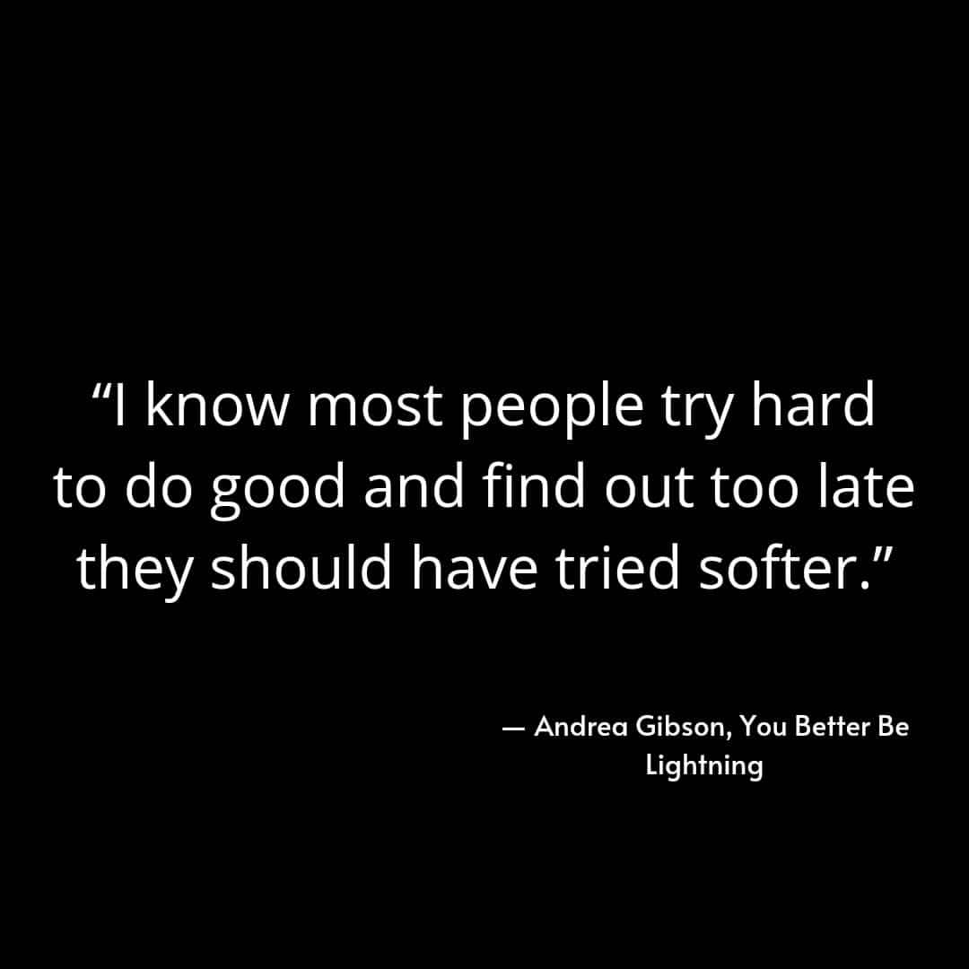 "I know most people try hard to do good and find out too late they should have tried softer." Andrea Gibson, You Better Be Lightning.