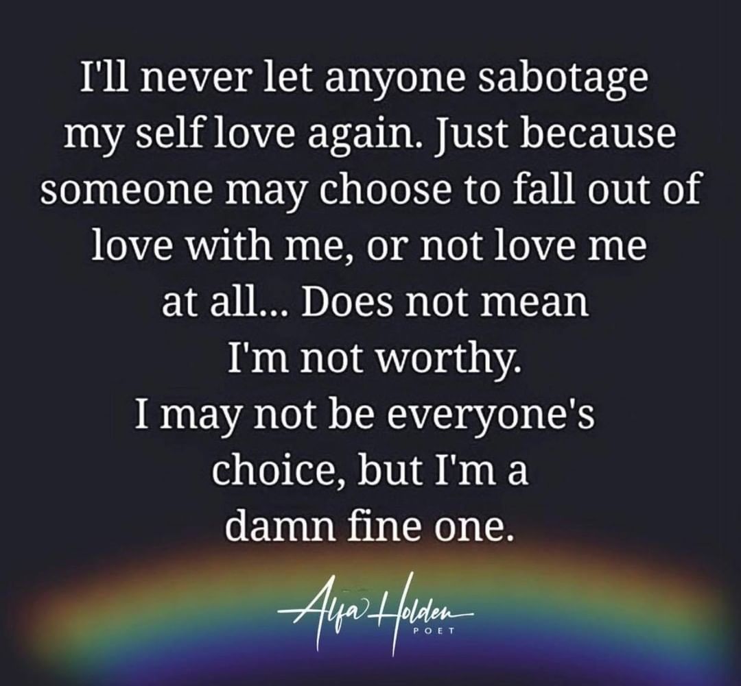 I'll never let anyone sabotage my self love again. Just because someone may choose to fall out of love with me, or not love me at all... Does not mean I'm not worthy. I may not be everyone's choice, but I'm a damn fine one.