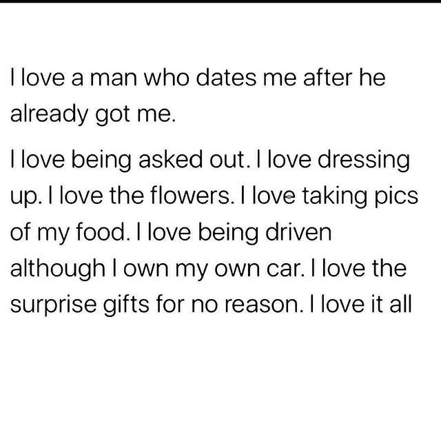 I love a man who dates me after he already got me. I love being asked out. I love dressing up. I love the flowers. I love taking pics of my food. I love being driven although I own my own car. I love the surprise gifts for no reason. I love it all.