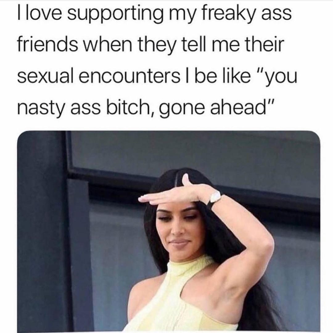 I love supporting my freaky ass friends when they tell me their sexual encounters I be like "you nasty ass bitch, gone ahead".