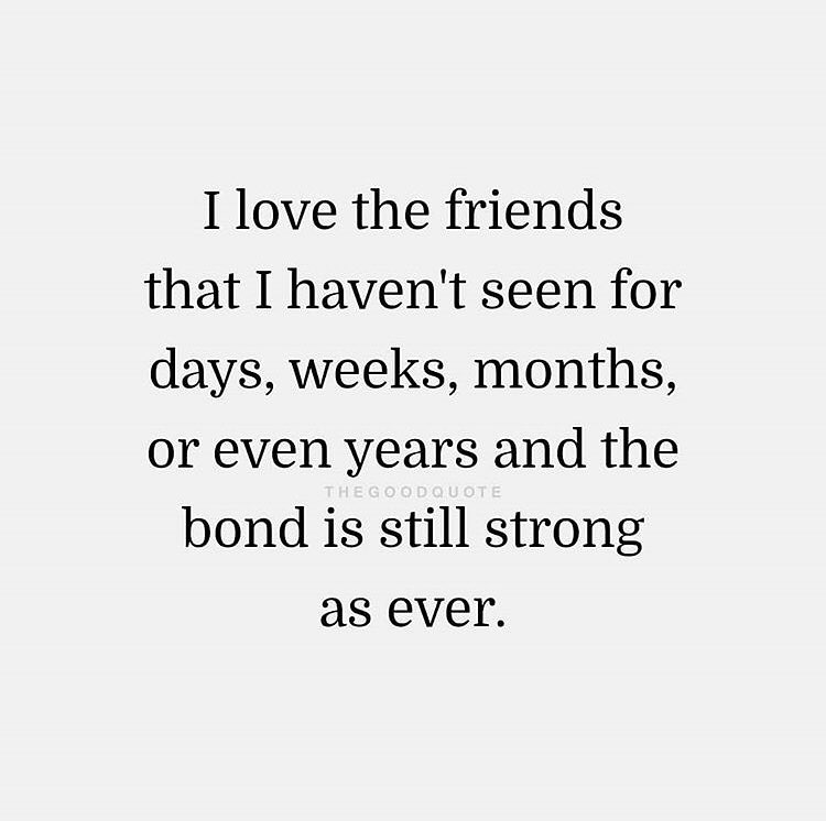 I love the friends that I haven't seen for days, weeks, months, or even years and the bond is still strong as ever.