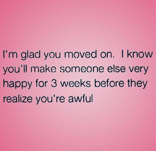 I'm glad you moved on. I know you'll make someone else very happy for 3 weeks before they realize you're awful.