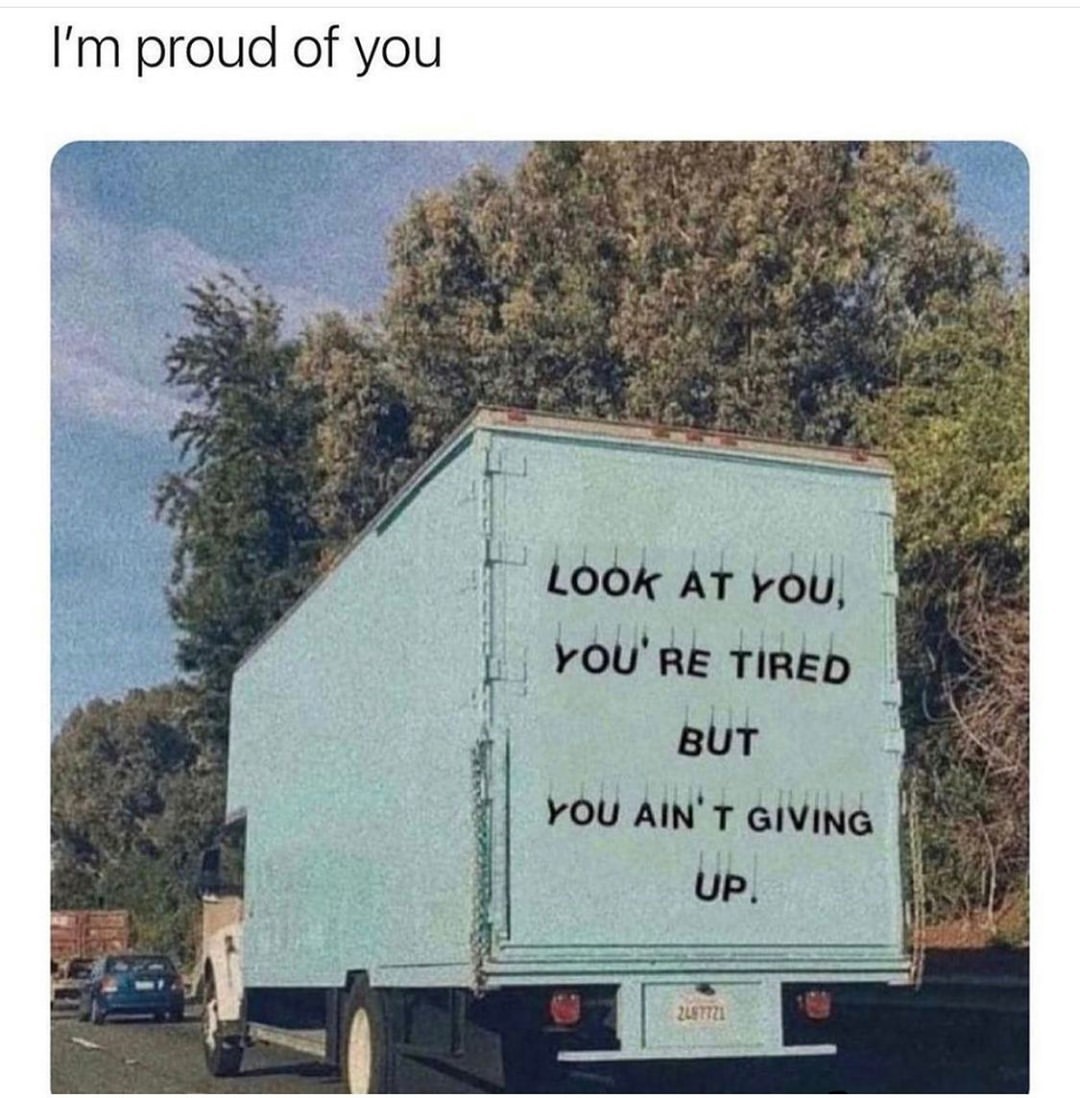 I'm proud of you. Look at you, you're tired but you ain't giving up.