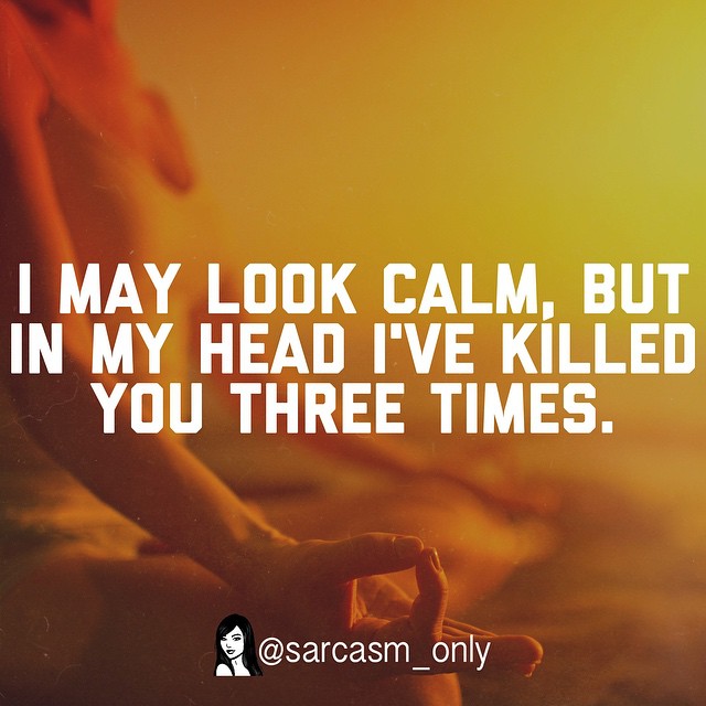 I may look calm, but in my head I've killed you three times.