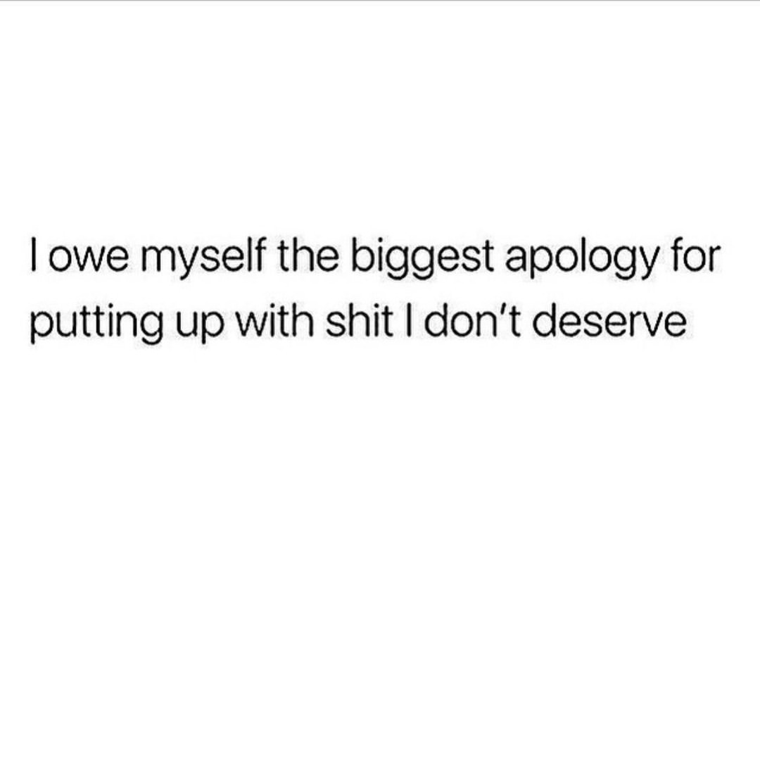 I owe myself the biggest apology for putting up with shit I don't deserve.