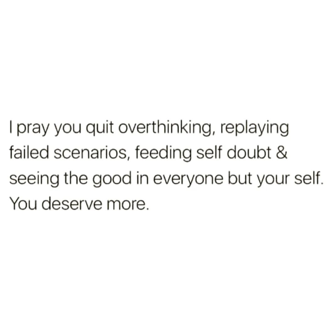 I pray you quit overthinking, replaying failed scenarios, feeding self doubt & seeing the good in everyone but your self. You deserve more.