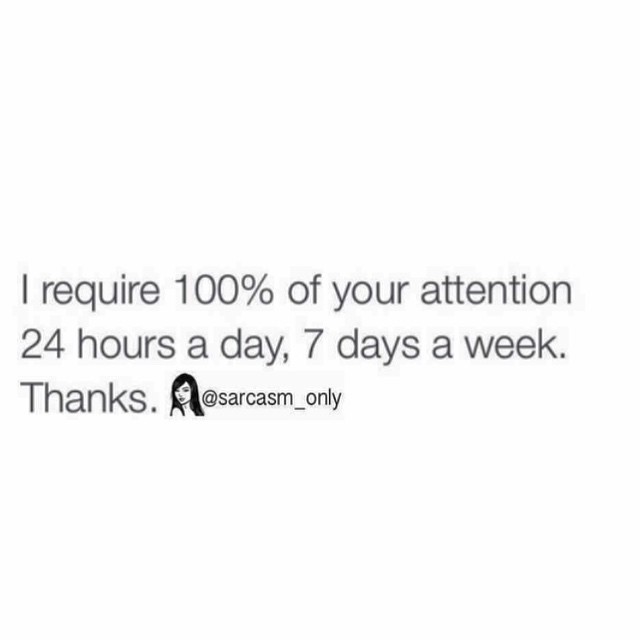 I require 100% of your attention 24 hours a day, 7 days a week. Thanks.