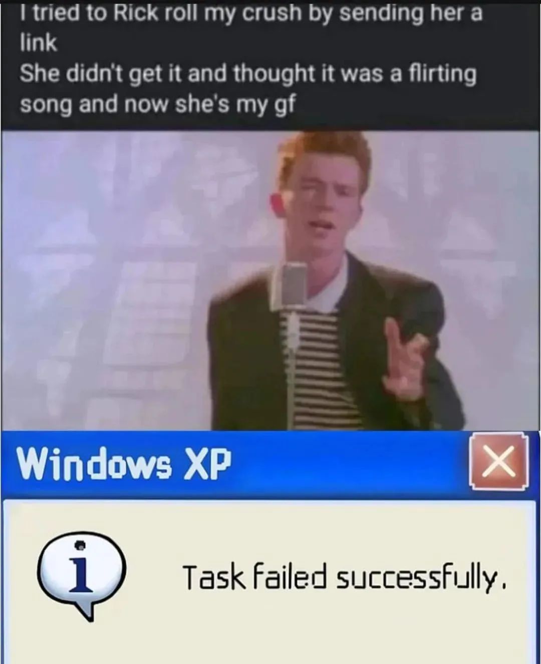 I tried to Rick roll my crush by sending her a link. She didn't get it and thought it was a flirting song and now she's my gf. Windows XP. Task failed successfully.