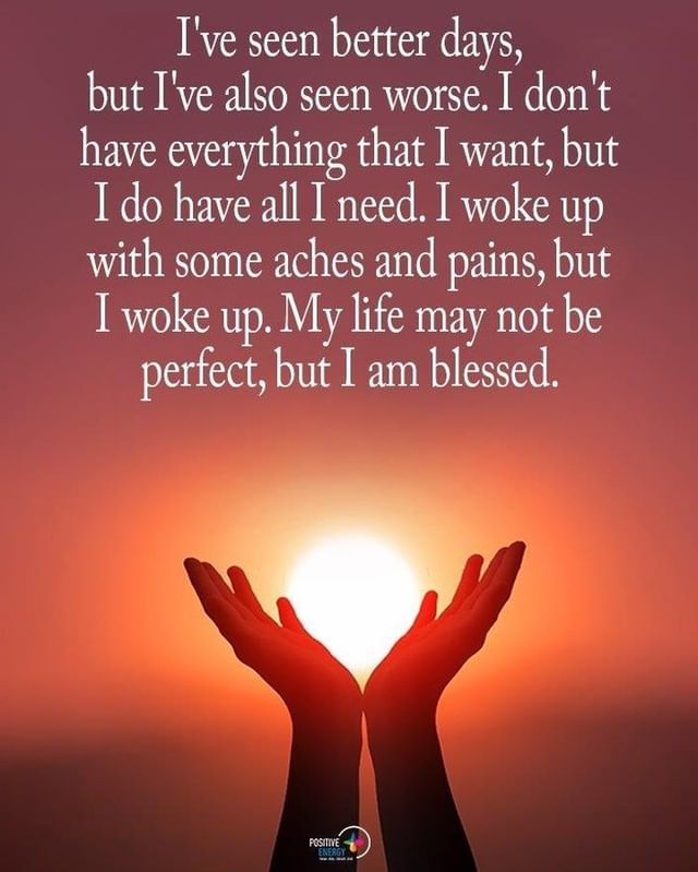 I've seen better days, but I've also seen worse. I don't have everything that I want, but I do have all I need. I woke up with some aches and pains, but I woke up. My life may not be perfect, but I am blessed.