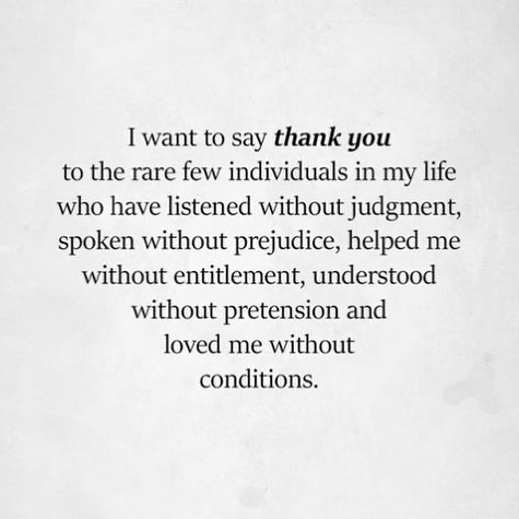 I want to say thank you to the rare few individuals in my life who have listened without judgment, spoken without prejudice, helped me without entitlement, understood without pretension and loved me without conditions.