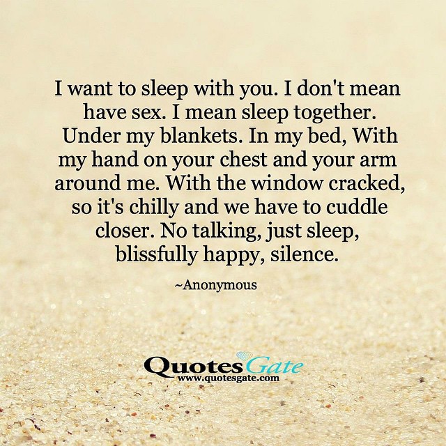 I want to sleep with you. I don't mean have sex. I mean sleep together. Under my blankets. In my bed, With my hand on your chest and your arm around me. With the window cracked, so it's chilly and we have to cuddle closer. No talking, just sleep, blissfully happy, silence.