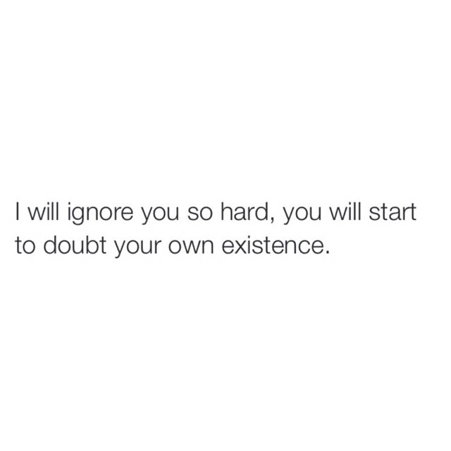 I will ignore you so hard, you will start to doubt your own existence.