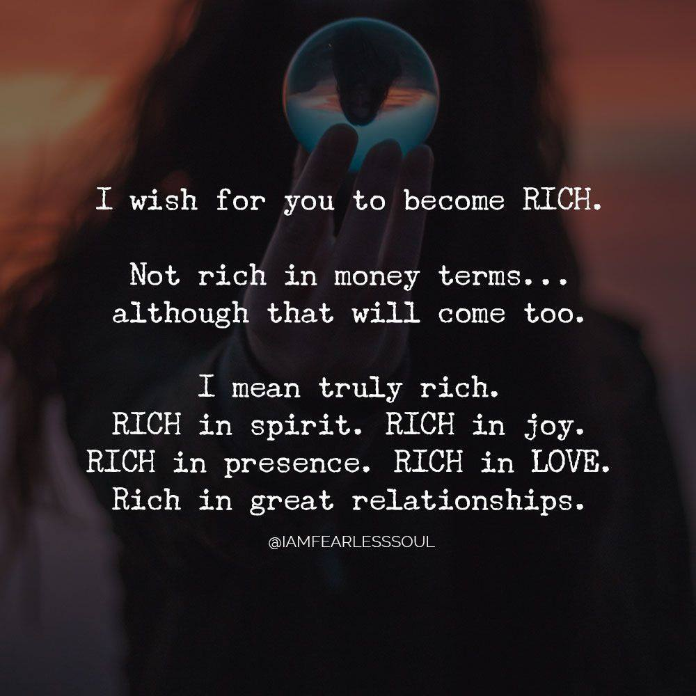 I wish for you to become rich. Not rich in money terms... although that will come too. I mean truly rich. Rich in spirit. Rich in joy. Rich in presence. Rich in love. Rich in great relationships.