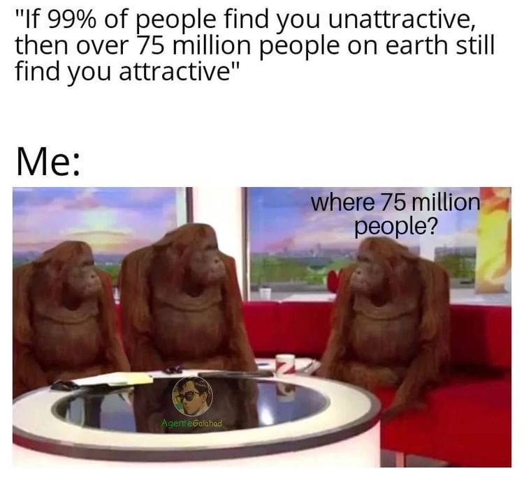"If 99% of people find you unattractive, then over 75 million people on earth still find you attractive".  Me: where 75 million people?