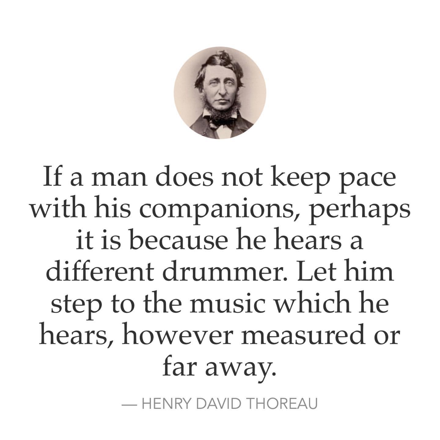 If a man does not keep pace with his companions, perhaps it is because he hears a different drummer. Let him step to the music which he hears, however measured or far away. Henry David Thoreau.