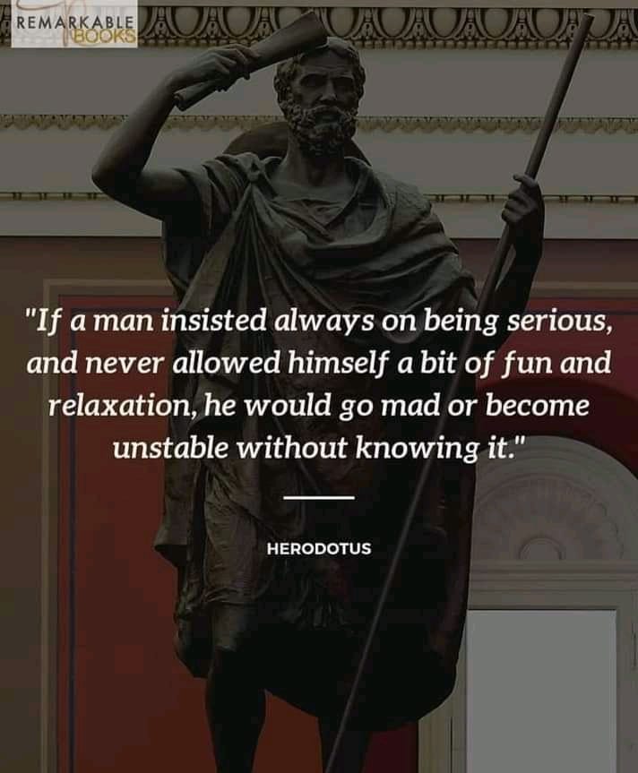 "If a man insisted always on being serious, and never allowed himself a bit of fun and relaxation, he would go mad or become unstable without knowing it." Herodotus.