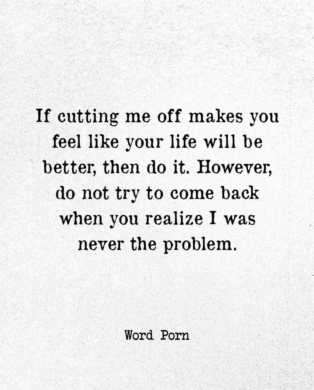 If cutting me off makes you feel like your life will be better, then do it. However, do not try to come back when you realize I was never the problem.