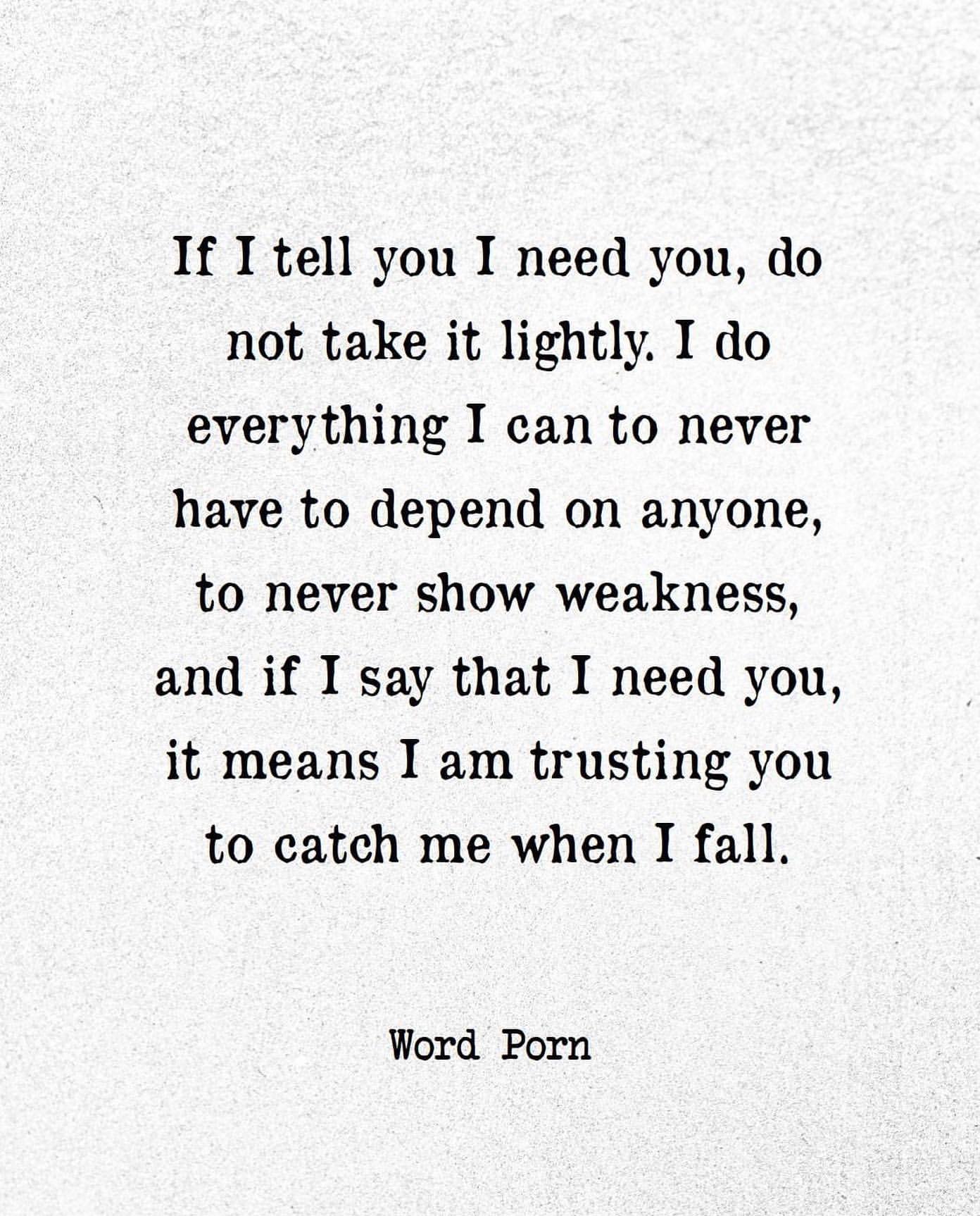 If I tell you I need you, do not take it lightly. I do everything I can to never have to depend on anyone, to never show weakness, and if I say that I need you, it means I am trusting you to catch me when I fall.