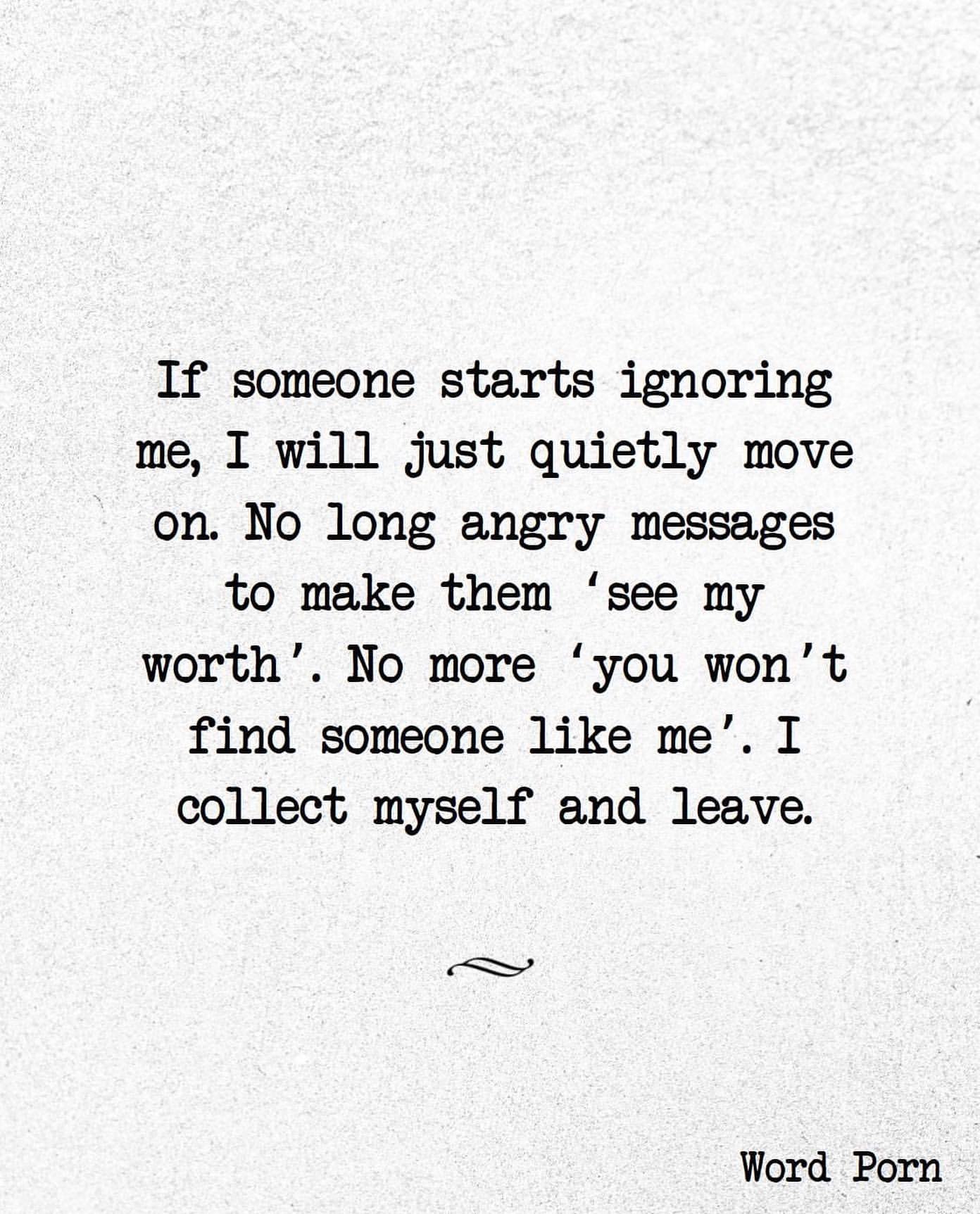 If someone starts ignoring me, I will just quietly move on. No long angry messages to make them 'see my worth' No more 'you won't find someone like me'. I collect myself and leave.