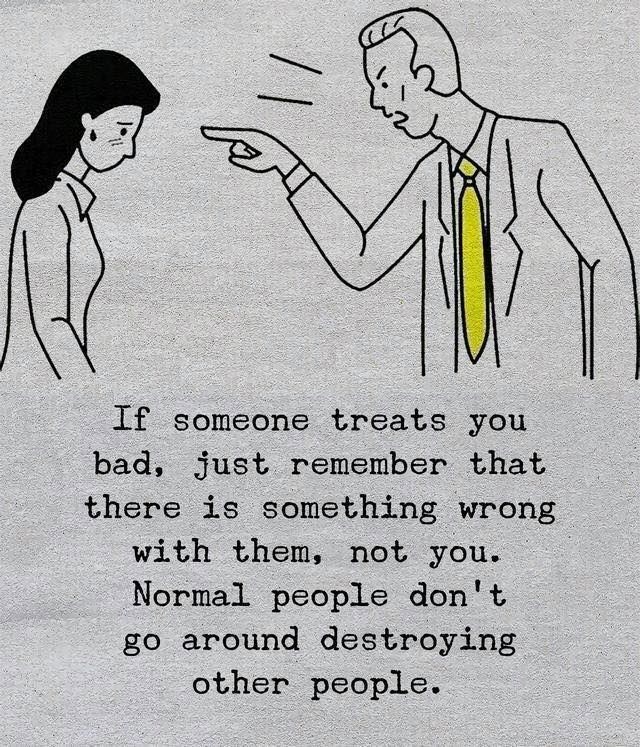 If someone treats you bad, just remember that there is something wrong with them, not you. Normal people don't go around destroying other people.